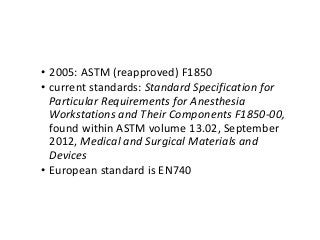 • 2005: ASTM (reapproved) F1850
• current standards: Standard Specification for
Particular Requirements for Anesthesia
Workstations and Their Components F1850-00,
found within ASTM volume 13.02, September
2012, Medical and Surgical Materials and
Devices
• European standard is EN740
 