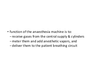 • function of the anaesthesia machine is to:
−receive gases from the central supply & cylinders
−meter them and add anesthetic vapors, and
−deliver them to the patient breathing circuit
 