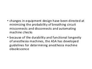 • changes in equipment design have been directed at
minimizing the probability of breathing circuit
misconnects and disconnects and automating
machine checks
• because of the durability and functional longevity
of anesthesia machines, the ASA has developed
guidelines for determining anesthesia machine
obsolescence
 