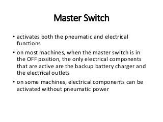 Master Switch
• activates both the pneumatic and electrical
functions
• on most machines, when the master switch is in
the OFF position, the only electrical components
that are active are the backup battery charger and
the electrical outlets
• on some machines, electrical components can be
activated without pneumatic power
 