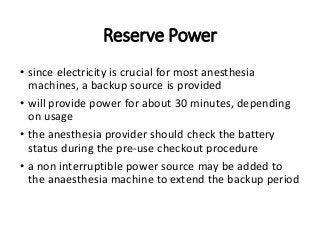 Reserve Power
• since electricity is crucial for most anesthesia
machines, a backup source is provided
• will provide power for about 30 minutes, depending
on usage
• the anesthesia provider should check the battery
status during the pre-use checkout procedure
• a non interruptible power source may be added to
the anaesthesia machine to extend the backup period
 