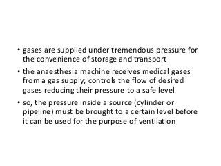 • gases are supplied under tremendous pressure for
the convenience of storage and transport
• the anaesthesia machine receives medical gases
from a gas supply; controls the flow of desired
gases reducing their pressure to a safe level
• so, the pressure inside a source (cylinder or
pipeline) must be brought to a certain level before
it can be used for the purpose of ventilation
 