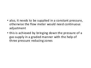 • also, it needs to be supplied in a constant pressure,
otherwise the flow meter would need continuous
adjustment
• this is achieved by bringing down the pressure of a
gas supply in a graded manner with the help of
three pressure reducing zones
 