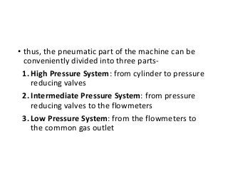 • thus, the pneumatic part of the machine can be
conveniently divided into three parts-
1. High Pressure System: from cylinder to pressure
reducing valves
2. Intermediate Pressure System: from pressure
reducing valves to the flowmeters
3. Low Pressure System: from the flowmeters to
the common gas outlet
 