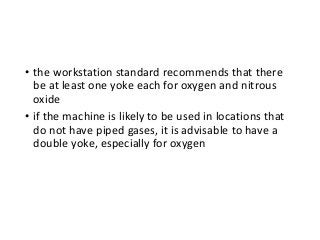 • the workstation standard recommends that there
be at least one yoke each for oxygen and nitrous
oxide
• if the machine is likely to be used in locations that
do not have piped gases, it is advisable to have a
double yoke, especially for oxygen
 