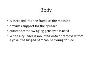 Body
• is threaded into the frame of the machine
• provides support for the cylinder
• commonly the swinging gate type is used
• When a cylinder is mounted onto or removed from
a yoke, the hinged part can be swung to side
 