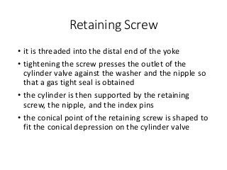 Retaining Screw
• it is threaded into the distal end of the yoke
• tightening the screw presses the outlet of the
cylinder valve against the washer and the nipple so
that a gas tight seal is obtained
• the cylinder is then supported by the retaining
screw, the nipple, and the index pins
• the conical point of the retaining screw is shaped to
fit the conical depression on the cylinder valve
 