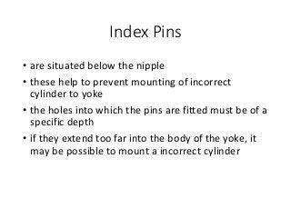 Index Pins
• are situated below the nipple
• these help to prevent mounting of incorrect
cylinder to yoke
• the holes into which the pins are fitted must be of a
specific depth
• if they extend too far into the body of the yoke, it
may be possible to mount a incorrect cylinder
 
