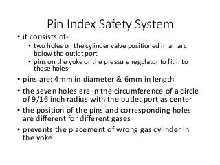 Pin Index Safety System
• it consists of-
• two holes on the cylinder valve positioned in an arc
below the outlet port
• pins on the yoke or the pressure regulator to fit into
these holes
• pins are: 4mm in diameter & 6mm in length
• the seven holes are in the circumference of a circle
of 9/16 inch radius with the outlet port as center
• the position of the pins and corresponding holes
are different for different gases
• prevents the placement of wrong gas cylinder in
the yoke
 