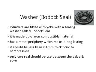 Washer (Bodock Seal)
• cylinders are fitted with yoke with a sealing
washer called Bodock Seal
• it is made up of non combustible material
• has a metal periphery which make it long lasting
• it should be less than 2.4mm thick prior to
compression
• only one seal should be use between the valve &
yoke
 