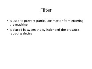 Filter
• is used to prevent particulate matter from entering
the machine
• is placed between the cylinder and the pressure
reducing device
 