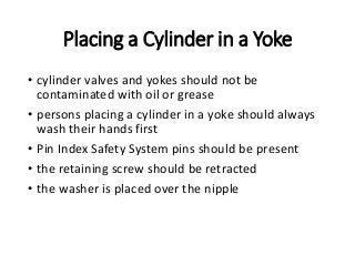 Placing a Cylinder in a Yoke
• cylinder valves and yokes should not be
contaminated with oil or grease
• persons placing a cylinder in a yoke should always
wash their hands first
• Pin Index Safety System pins should be present
• the retaining screw should be retracted
• the washer is placed over the nipple
 