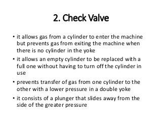 2. Check Valve
• it allows gas from a cylinder to enter the machine
but prevents gas from exiting the machine when
there is no cylinder in the yoke
• it allows an empty cylinder to be replaced with a
full one without having to turn off the cylinder in
use
• prevents transfer of gas from one cylinder to the
other with a lower pressure in a double yoke
• it consists of a plunger that slides away from the
side of the greater pressure
 
