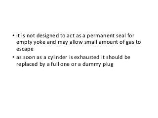 • it is not designed to act as a permanent seal for
empty yoke and may allow small amount of gas to
escape
• as soon as a cylinder is exhausted it should be
replaced by a full one or a dummy plug
 