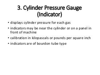 3. Cylinder Pressure Gauge
(Indicator)
• displays cylinder pressure for each gas
• indicators may be near the cylinder or on a panel in
front of machine
• calibration in kilopascals or pounds per square inch
• indicators are of bourdon tube type
 