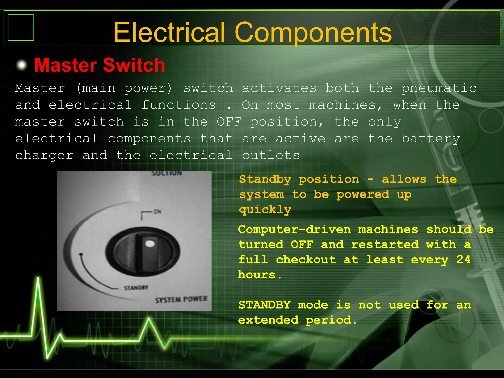 Electrical Components
Master Switch
Master (main power) switch activates both the pneumatic
and electrical functions . On most machines, when the
master switch is in the OFF position, the only
electrical components that are active are the battery
charger and the electrical outlets
Standby position - allows the
system to be powered up
quickly
Computer-driven machines should be
turned OFF and restarted with a
full checkout at least every 24
hours.
STANDBY mode is not used for an
extended period.
 