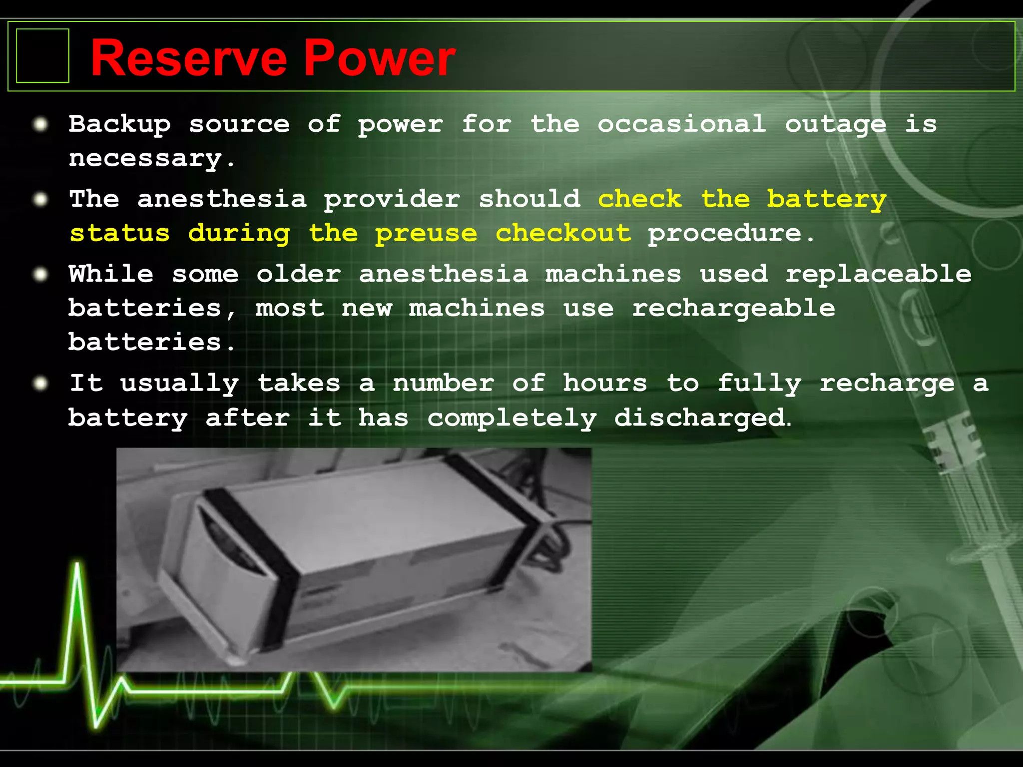 Reserve Power
Backup source of power for the occasional outage is
necessary.
The anesthesia provider should check the battery
status during the preuse checkout procedure.
While some older anesthesia machines used replaceable
batteries, most new machines use rechargeable
batteries.
It usually takes a number of hours to fully recharge a
battery after it has completely discharged.
 
