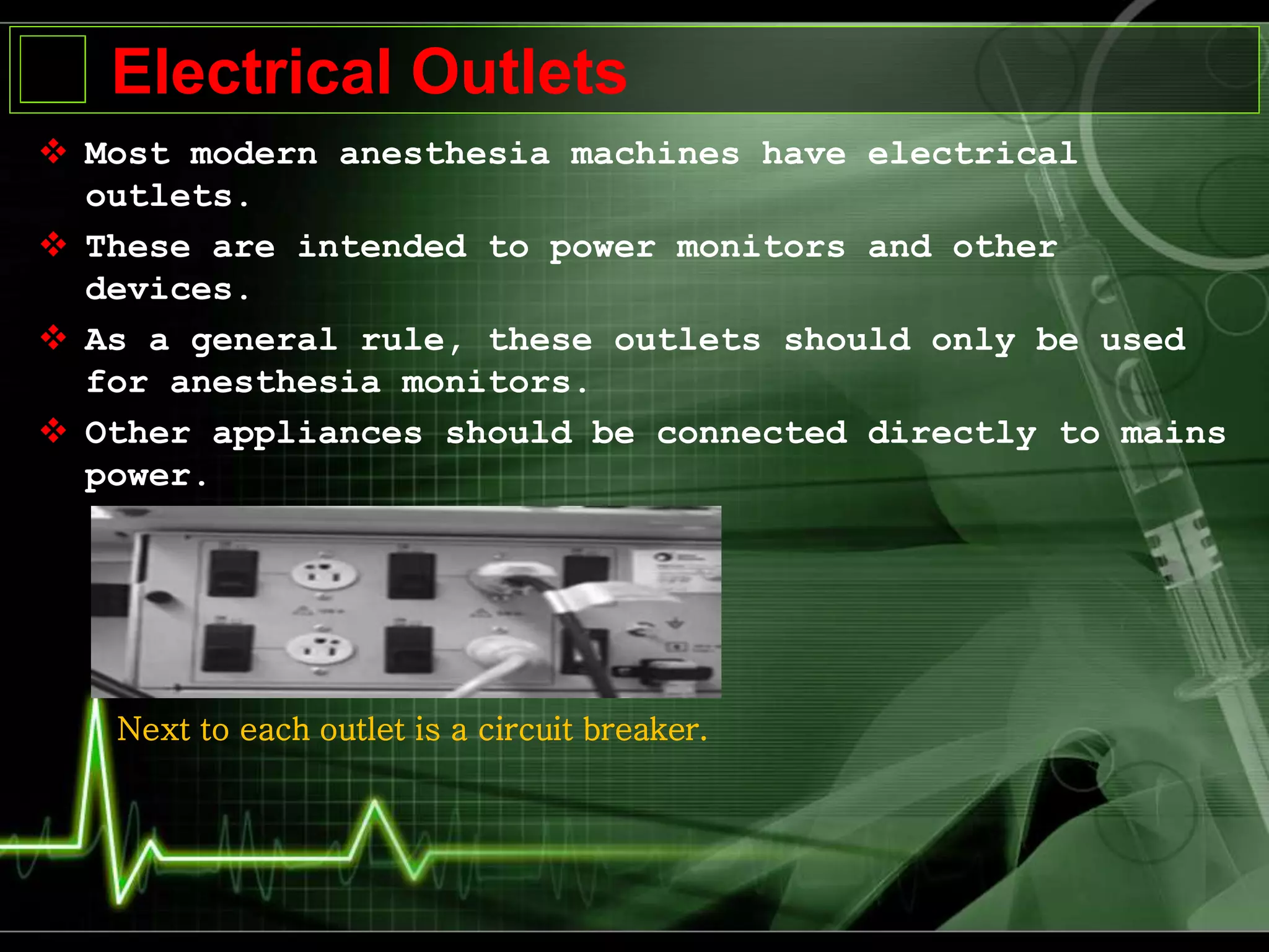 Electrical Outlets
 Most modern anesthesia machines have electrical
outlets.
 These are intended to power monitors and other
devices.
 As a general rule, these outlets should only be used
for anesthesia monitors.
 Other appliances should be connected directly to mains
power.
Next to each outlet is a circuit breaker.
 
