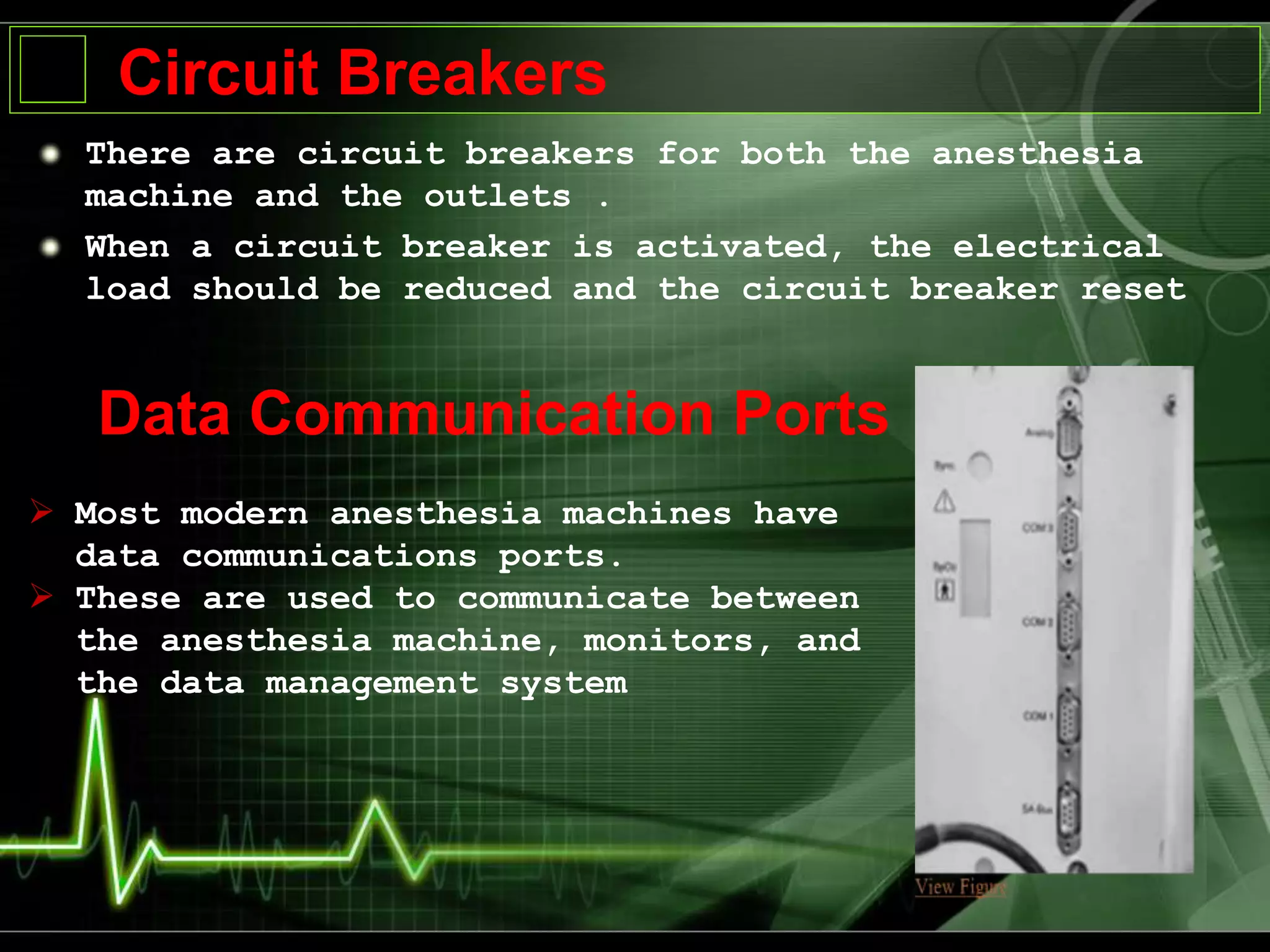 There are circuit breakers for both the anesthesia
machine and the outlets .
When a circuit breaker is activated, the electrical
load should be reduced and the circuit breaker reset
Circuit Breakers
Data Communication Ports
 Most modern anesthesia machines have
data communications ports.
 These are used to communicate between
the anesthesia machine, monitors, and
the data management system
 
