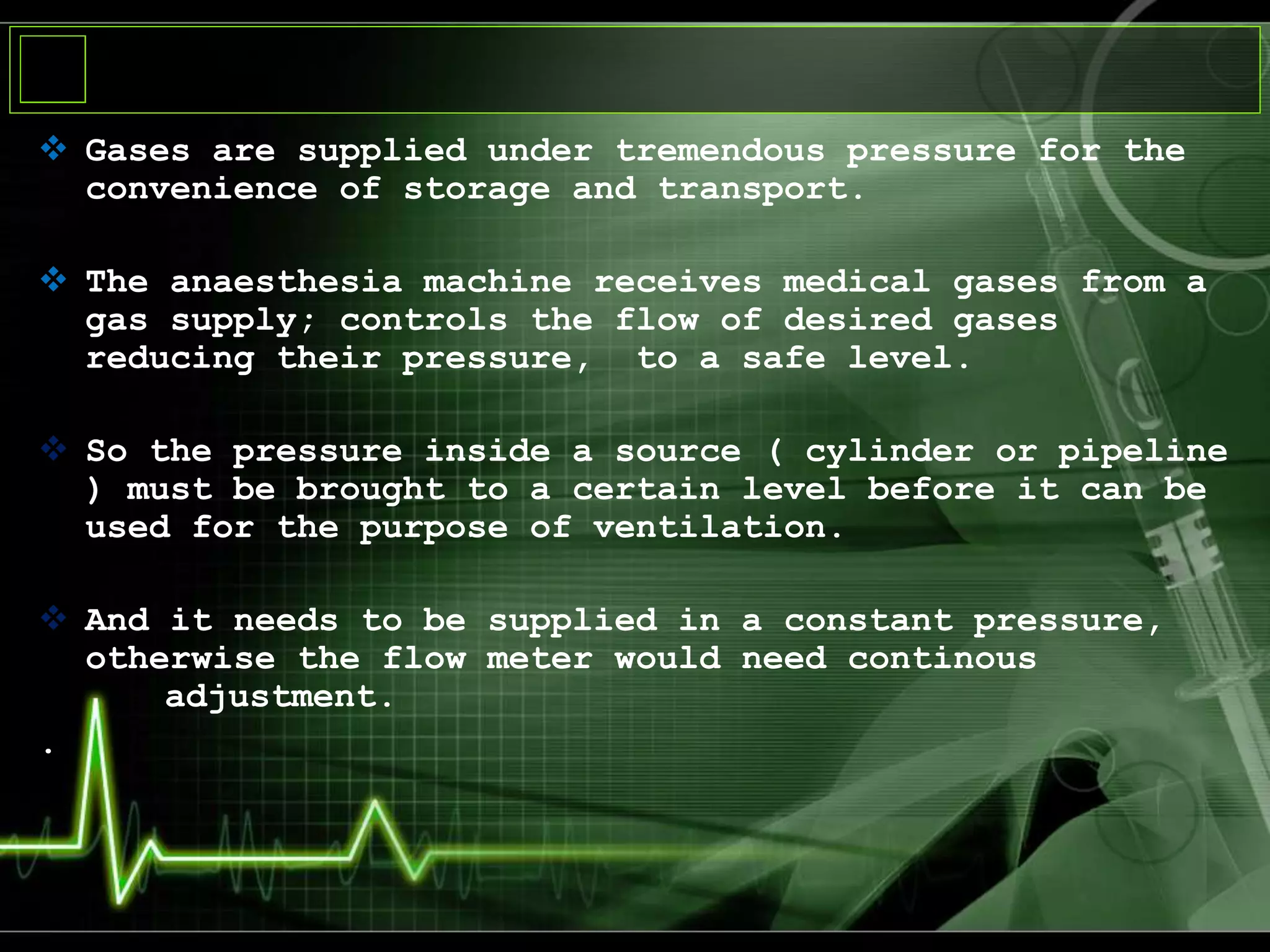  Gases are supplied under tremendous pressure for the
convenience of storage and transport.
 The anaesthesia machine receives medical gases from a
gas supply; controls the flow of desired gases
reducing their pressure, to a safe level.
 So the pressure inside a source ( cylinder or pipeline
) must be brought to a certain level before it can be
used for the purpose of ventilation.
 And it needs to be supplied in a constant pressure,
otherwise the flow meter would need continous
adjustment.
.
 