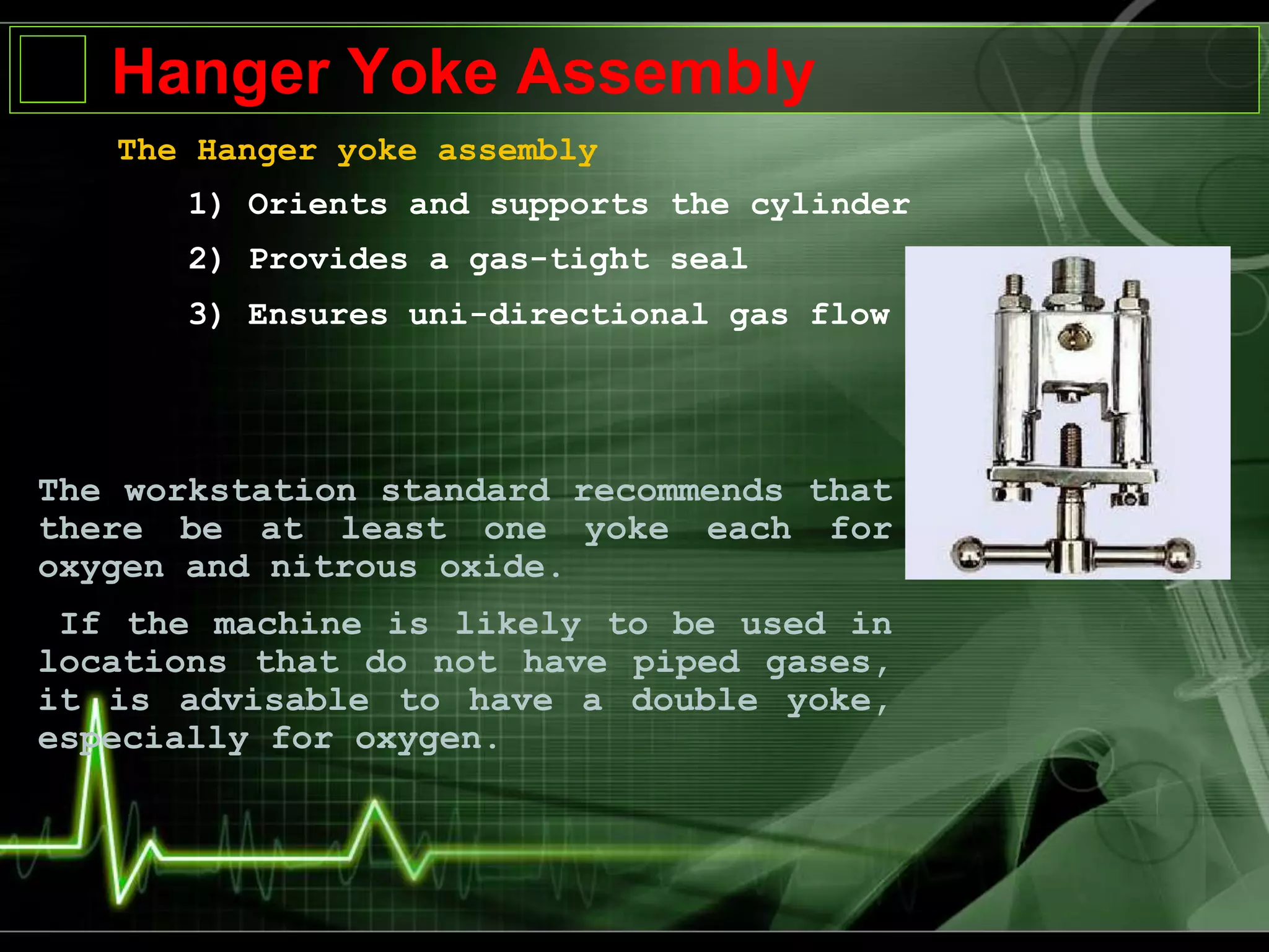 Hanger Yoke Assembly
The Hanger yoke assembly
1) Orients and supports the cylinder
2) Provides a gas-tight seal
3) Ensures uni-directional gas flow
The workstation standard recommends that
there be at least one yoke each for
oxygen and nitrous oxide.
If the machine is likely to be used in
locations that do not have piped gases,
it is advisable to have a double yoke,
especially for oxygen.
 