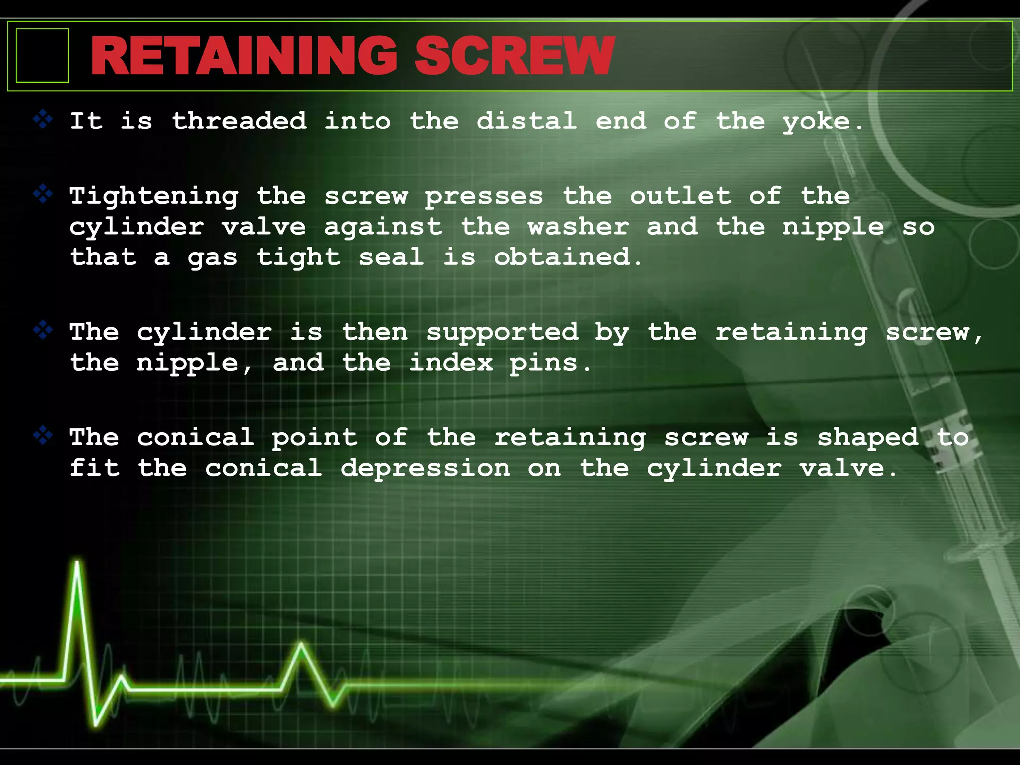 RETAINING SCREW
 It is threaded into the distal end of the yoke.
 Tightening the screw presses the outlet of the
cylinder valve against the washer and the nipple so
that a gas tight seal is obtained.
 The cylinder is then supported by the retaining screw,
the nipple, and the index pins.
 The conical point of the retaining screw is shaped to
fit the conical depression on the cylinder valve.
 