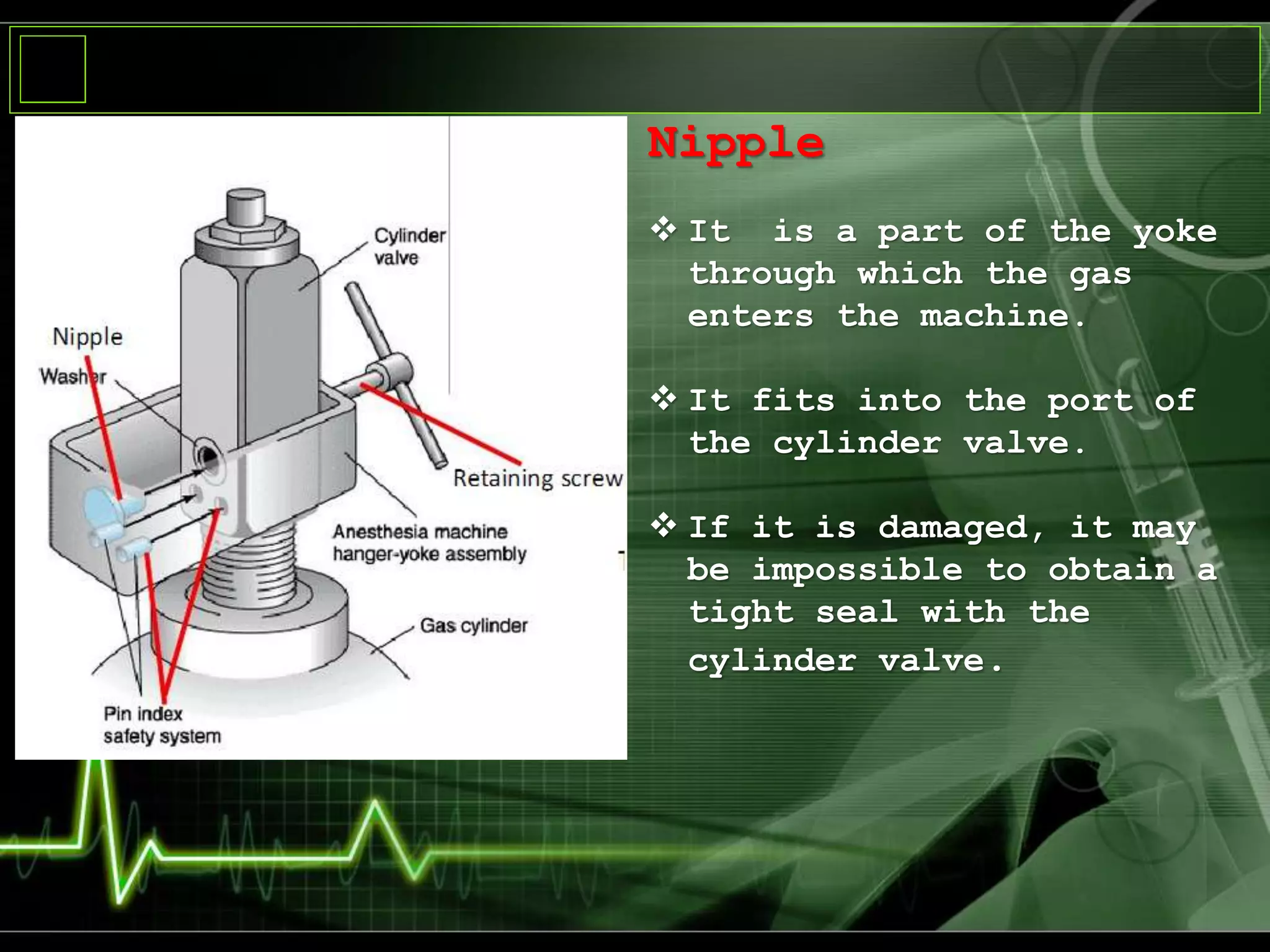 Nipple
 It is a part of the yoke
through which the gas
enters the machine.
 It fits into the port of
the cylinder valve.
 If it is damaged, it may
be impossible to obtain a
tight seal with the
cylinder valve.
 