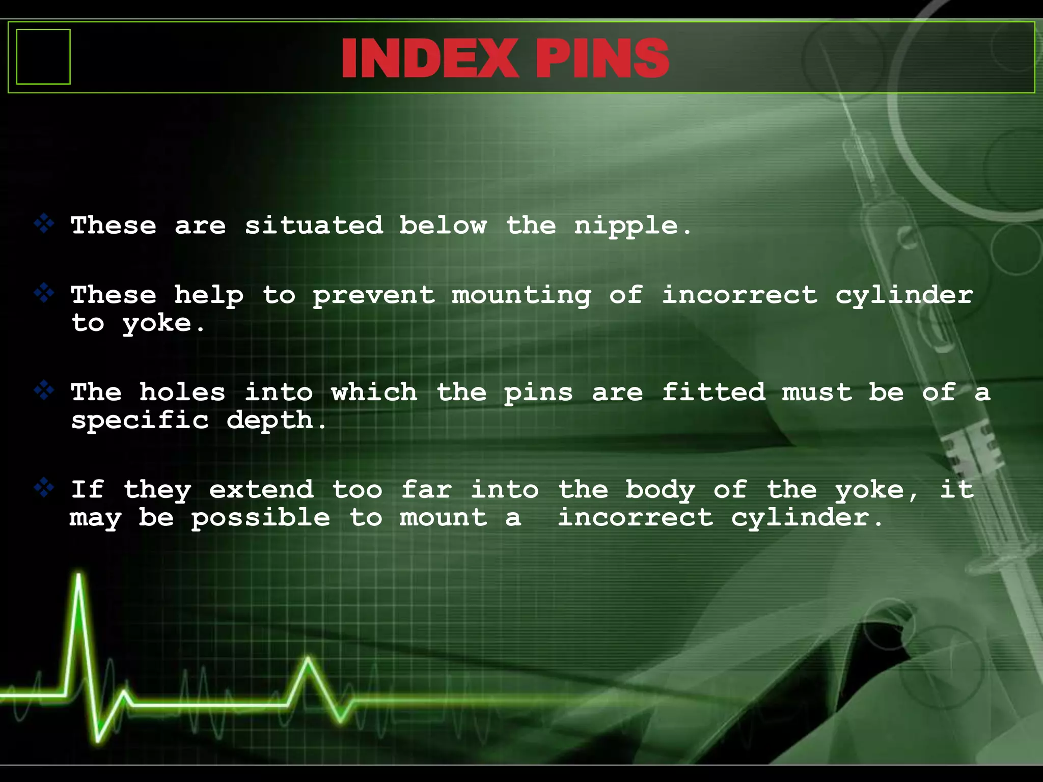  These are situated below the nipple.
 These help to prevent mounting of incorrect cylinder
to yoke.
 The holes into which the pins are fitted must be of a
specific depth.
 If they extend too far into the body of the yoke, it
may be possible to mount a incorrect cylinder.
INDEX PINS
 