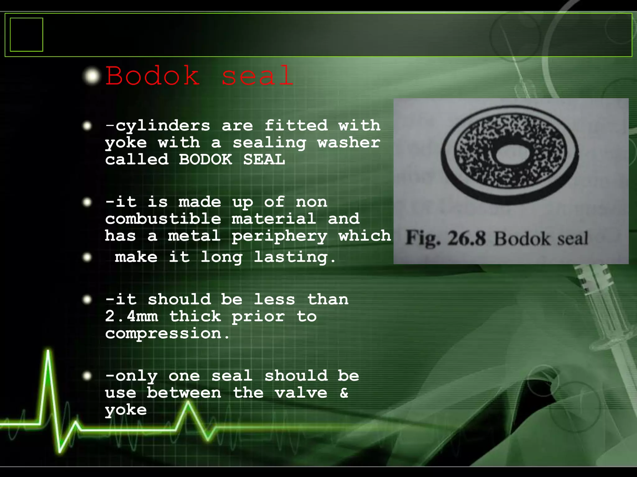 Bodok seal
-cylinders are fitted with
yoke with a sealing washer
called BODOK SEAL
-it is made up of non
combustible material and
has a metal periphery which
make it long lasting.
-it should be less than
2.4mm thick prior to
compression.
-only one seal should be
use between the valve &
yoke
 