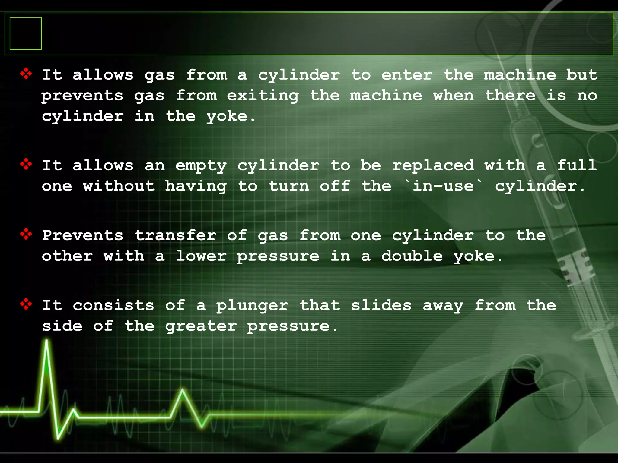  It allows gas from a cylinder to enter the machine but
prevents gas from exiting the machine when there is no
cylinder in the yoke.
 It allows an empty cylinder to be replaced with a full
one without having to turn off the `in–use` cylinder.
 Prevents transfer of gas from one cylinder to the
other with a lower pressure in a double yoke.
 It consists of a plunger that slides away from the
side of the greater pressure.
 
