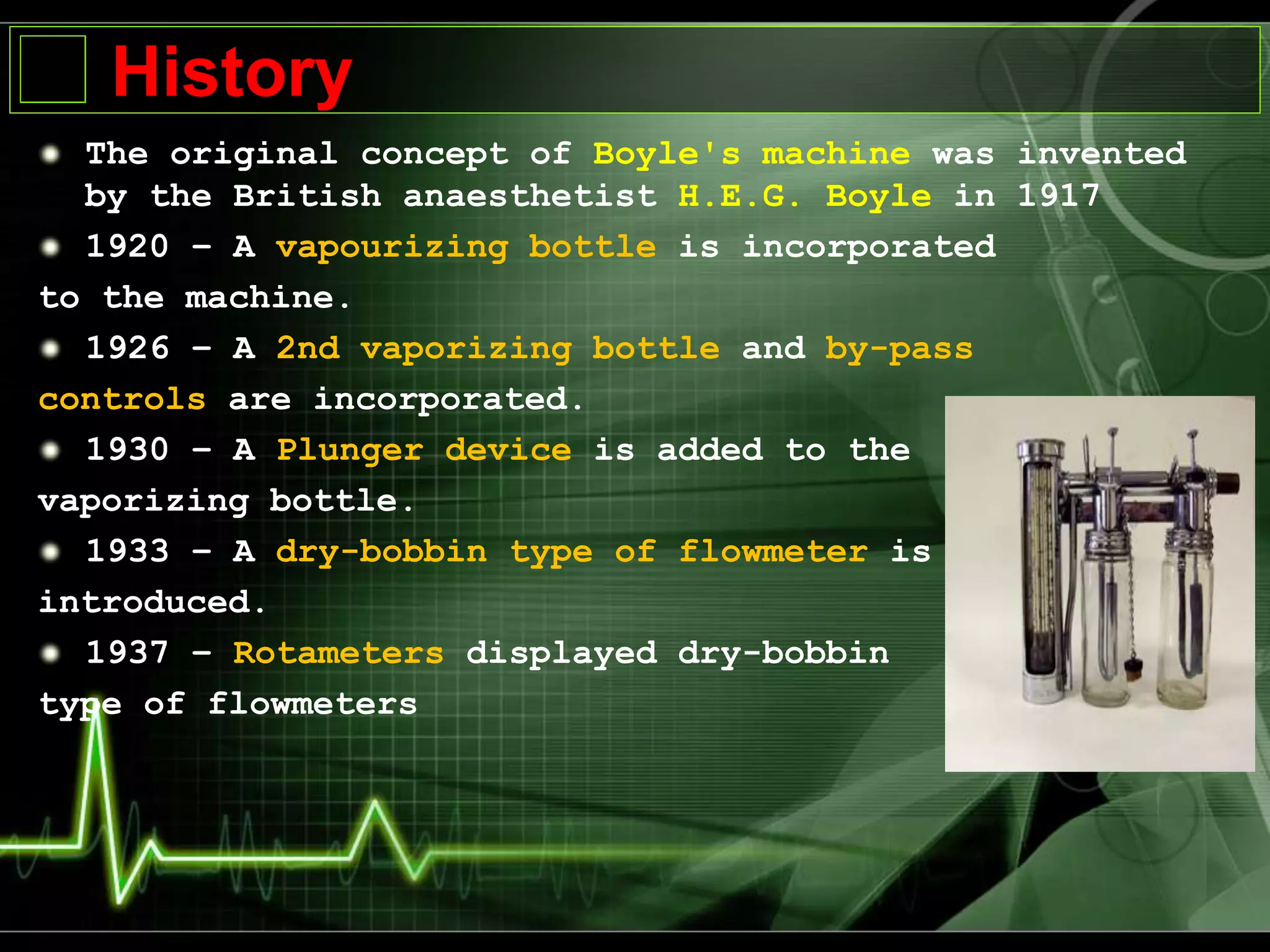 History
The original concept of Boyle's machine was invented
by the British anaesthetist H.E.G. Boyle in 1917
1920 – A vapourizing bottle is incorporated
to the machine.
1926 – A 2nd vaporizing bottle and by-pass
controls are incorporated.
1930 – A Plunger device is added to the
vaporizing bottle.
1933 – A dry-bobbin type of flowmeter is
introduced.
1937 – Rotameters displayed dry-bobbin
type of flowmeters
 