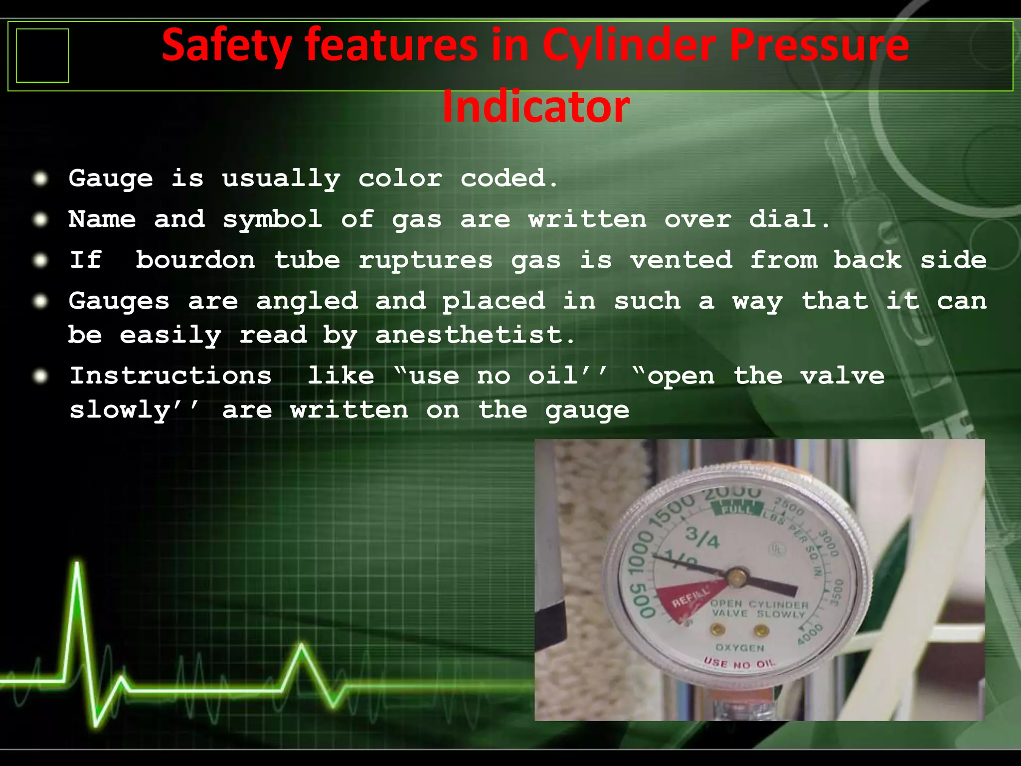 Safety features in Cylinder Pressure
Indicator
Gauge is usually color coded.
Name and symbol of gas are written over dial.
If bourdon tube ruptures gas is vented from back side
Gauges are angled and placed in such a way that it can
be easily read by anesthetist.
Instructions like “use no oil’’ “open the valve
slowly’’ are written on the gauge
 