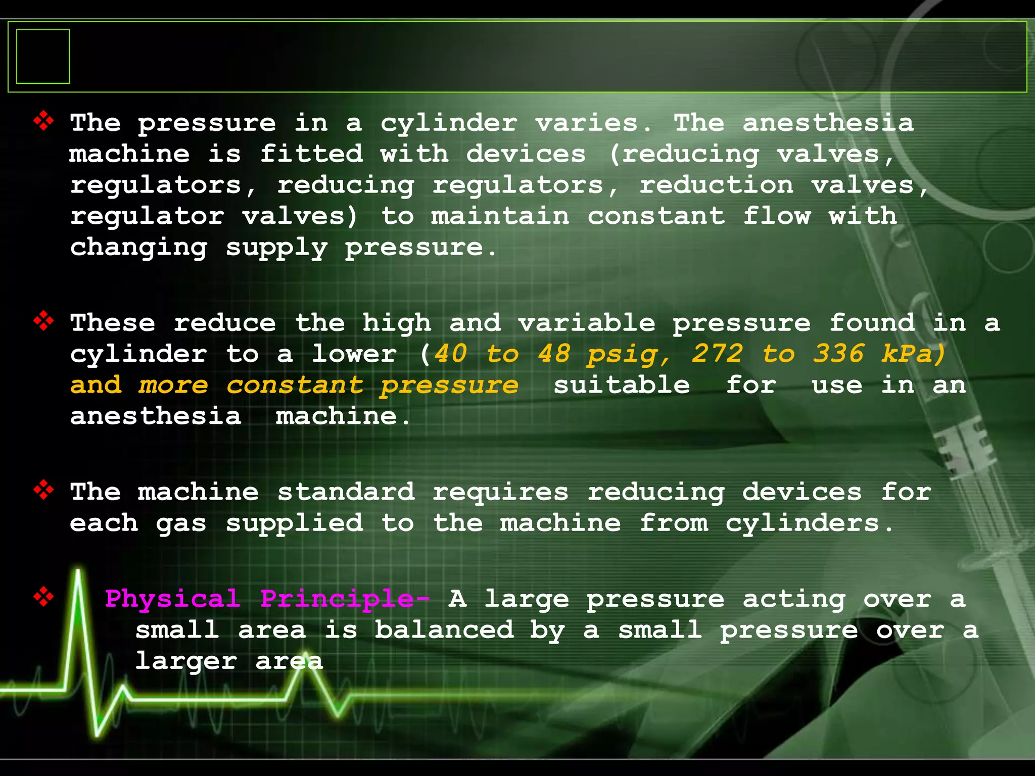  The pressure in a cylinder varies. The anesthesia
machine is fitted with devices (reducing valves,
regulators, reducing regulators, reduction valves,
regulator valves) to maintain constant flow with
changing supply pressure.
 These reduce the high and variable pressure found in a
cylinder to a lower (40 to 48 psig, 272 to 336 kPa)
and more constant pressure suitable for use in an
anesthesia machine.
 The machine standard requires reducing devices for
each gas supplied to the machine from cylinders.
 Physical Principle- A large pressure acting over a
small area is balanced by a small pressure over a
larger area
 