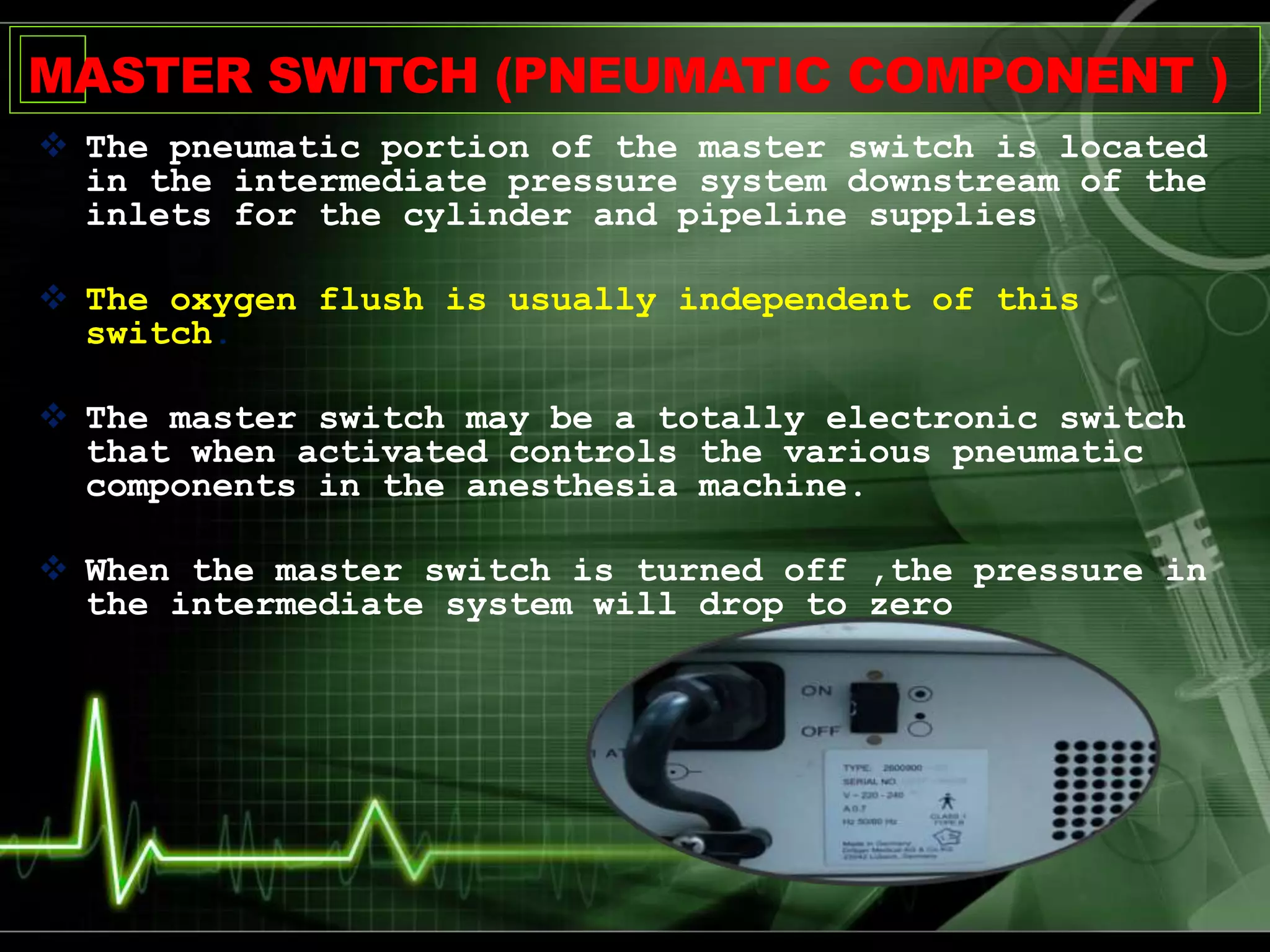 MASTER SWITCH (PNEUMATIC COMPONENT )
 The pneumatic portion of the master switch is located
in the intermediate pressure system downstream of the
inlets for the cylinder and pipeline supplies
 The oxygen flush is usually independent of this
switch.
 The master switch may be a totally electronic switch
that when activated controls the various pneumatic
components in the anesthesia machine.
 When the master switch is turned off ,the pressure in
the intermediate system will drop to zero
 