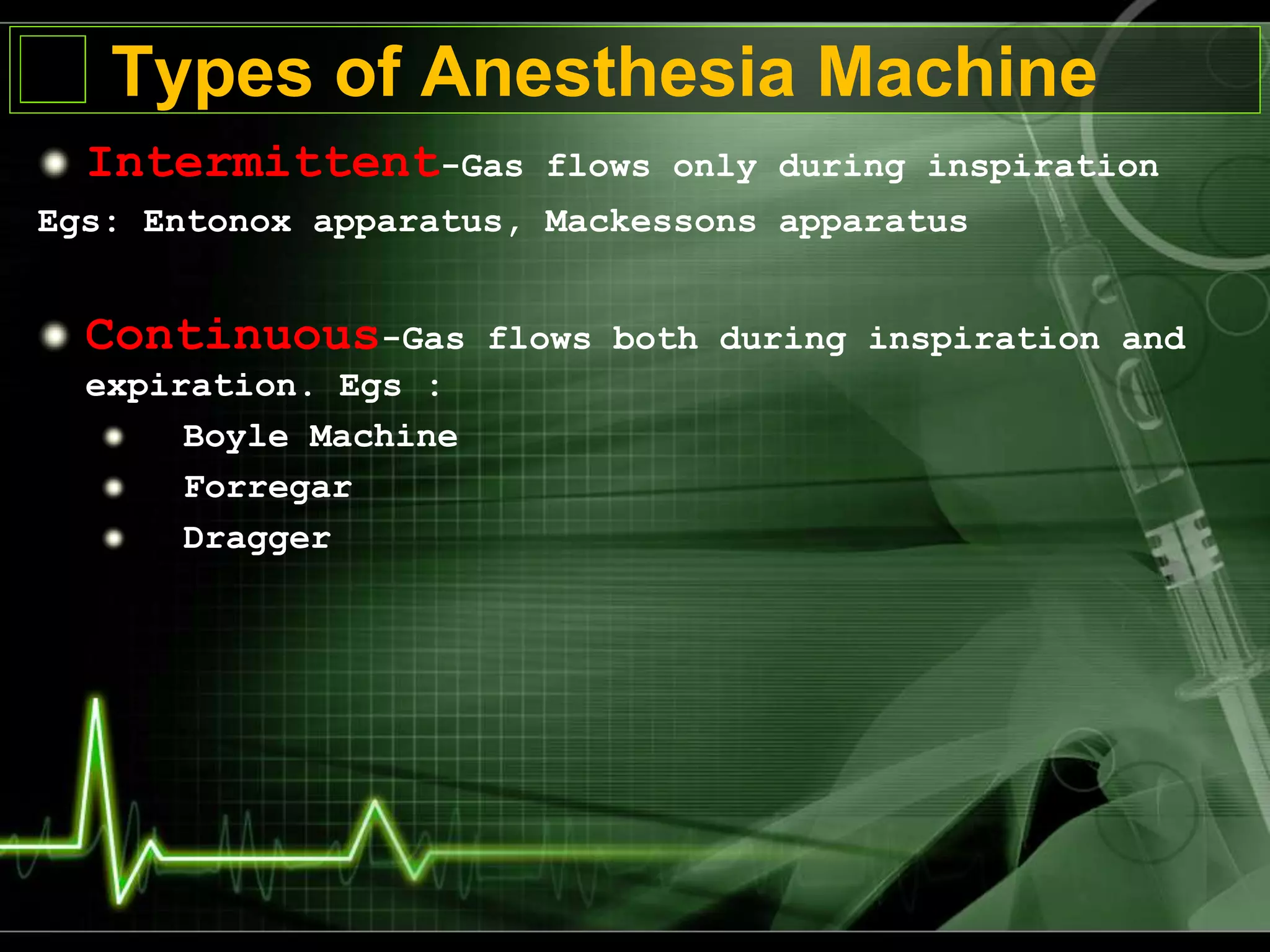 Types of Anesthesia Machine
Intermittent-Gas flows only during inspiration
Egs: Entonox apparatus, Mackessons apparatus
Continuous-Gas flows both during inspiration and
expiration. Egs :
Boyle Machine
Forregar
Dragger
 
