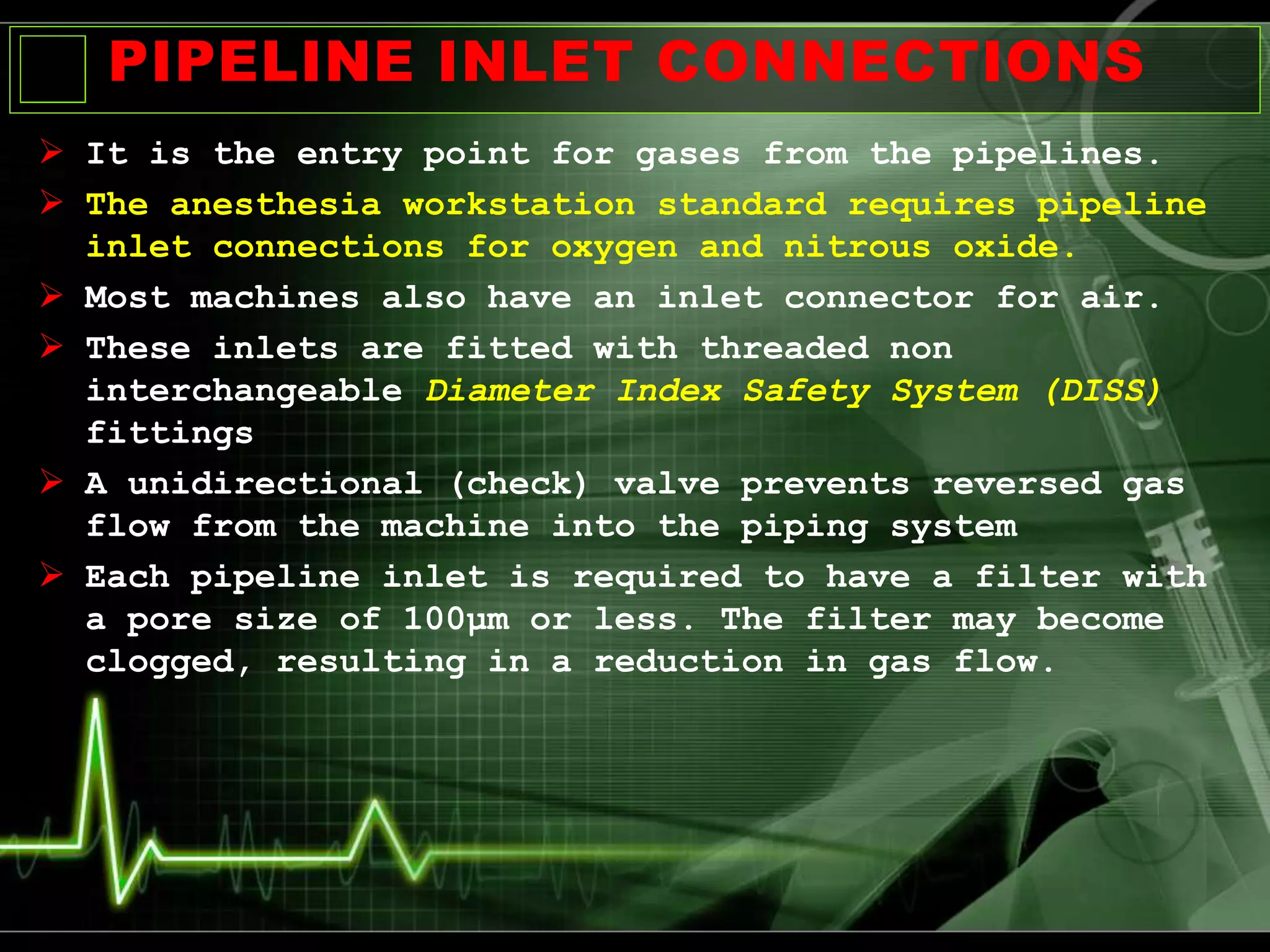 PIPELINE INLET CONNECTIONS
 It is the entry point for gases from the pipelines.
 The anesthesia workstation standard requires pipeline
inlet connections for oxygen and nitrous oxide.
 Most machines also have an inlet connector for air.
 These inlets are fitted with threaded non
interchangeable Diameter Index Safety System (DISS)
fittings
 A unidirectional (check) valve prevents reversed gas
flow from the machine into the piping system
 Each pipeline inlet is required to have a filter with
a pore size of 100μm or less. The filter may become
clogged, resulting in a reduction in gas flow.
 