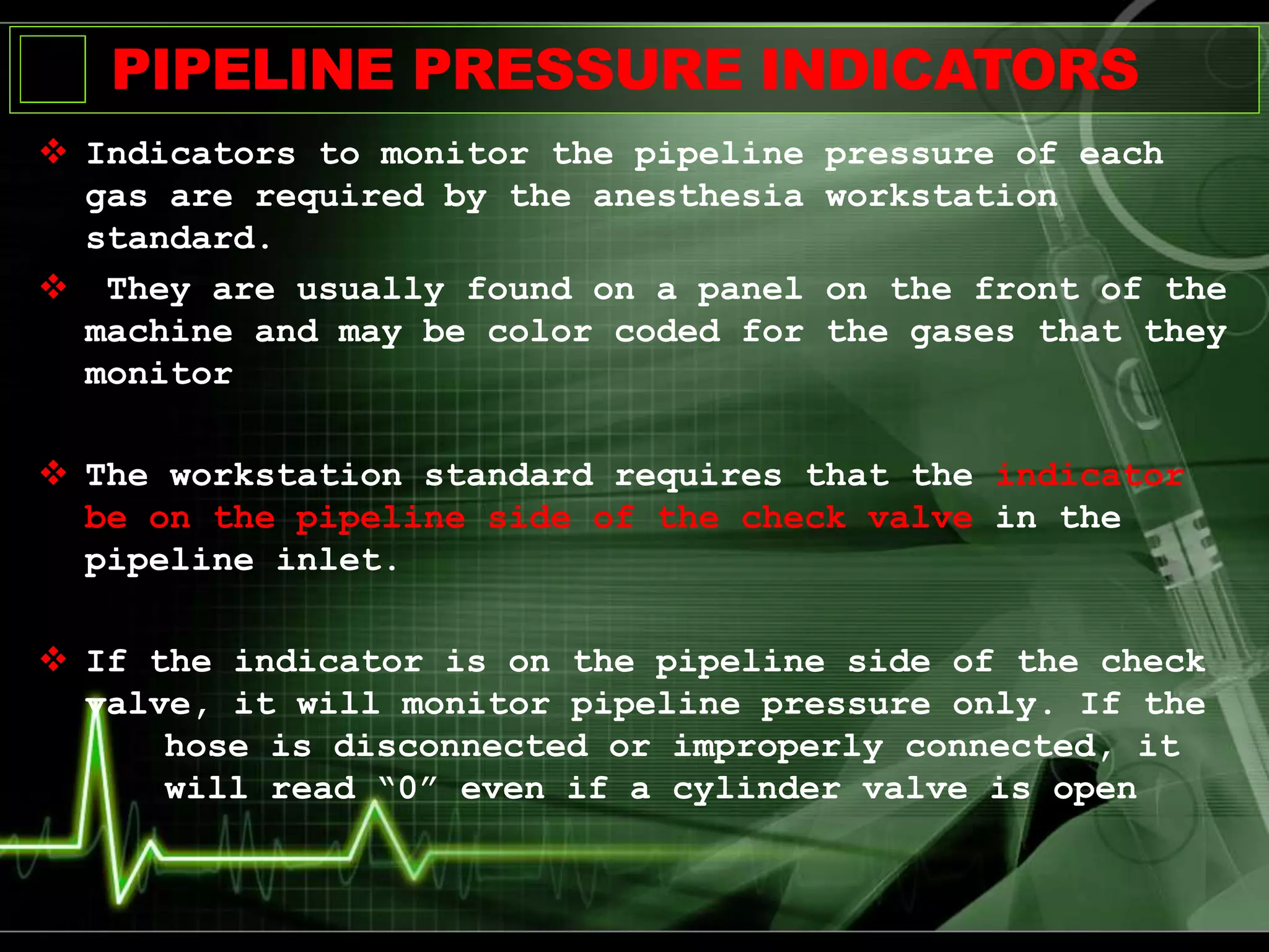 PIPELINE PRESSURE INDICATORS
 Indicators to monitor the pipeline pressure of each
gas are required by the anesthesia workstation
standard.
 They are usually found on a panel on the front of the
machine and may be color coded for the gases that they
monitor
 The workstation standard requires that the indicator
be on the pipeline side of the check valve in the
pipeline inlet.
 If the indicator is on the pipeline side of the check
valve, it will monitor pipeline pressure only. If the
hose is disconnected or improperly connected, it
will read “0” even if a cylinder valve is open
 