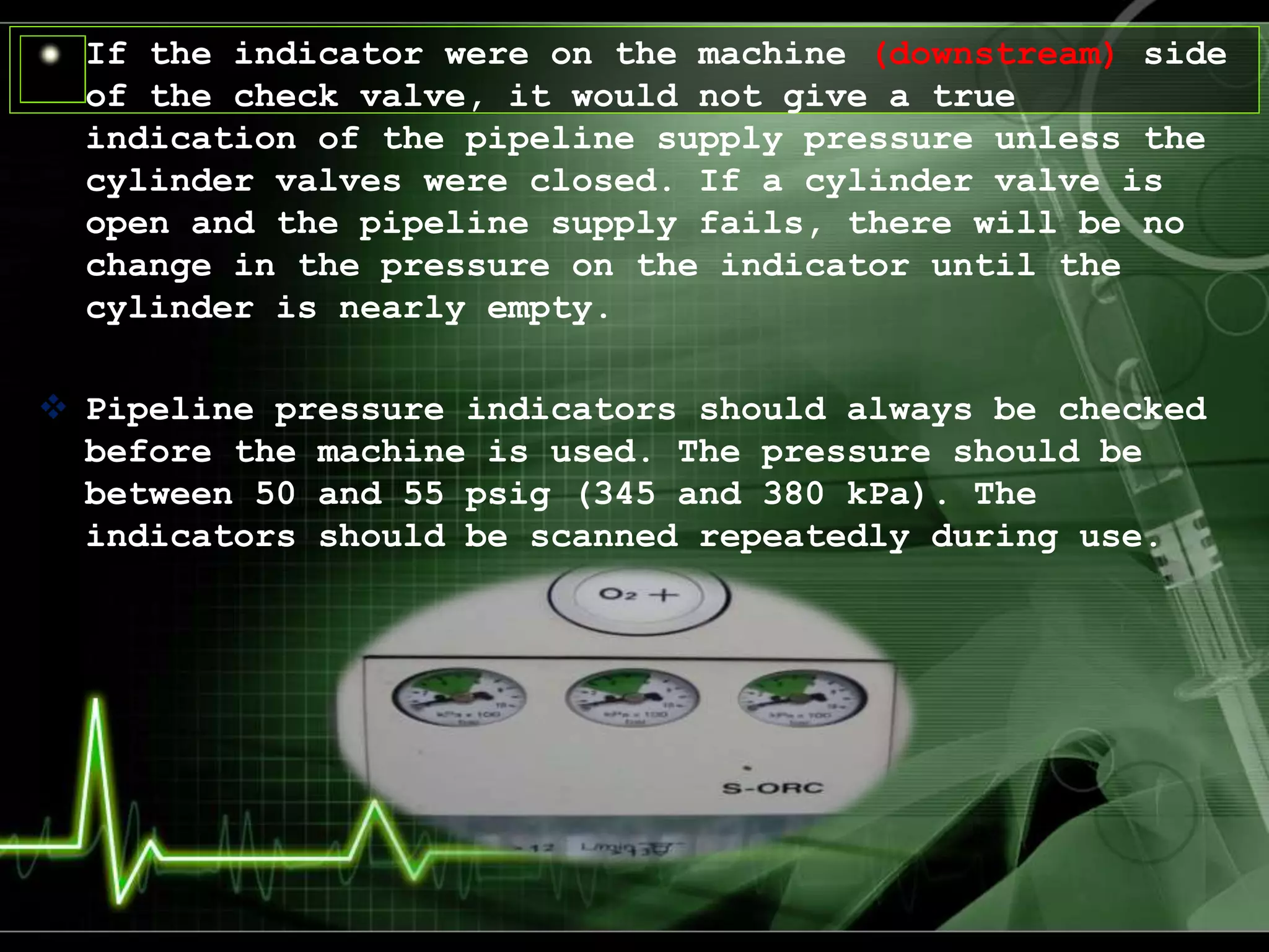 If the indicator were on the machine (downstream) side
of the check valve, it would not give a true
indication of the pipeline supply pressure unless the
cylinder valves were closed. If a cylinder valve is
open and the pipeline supply fails, there will be no
change in the pressure on the indicator until the
cylinder is nearly empty.
 Pipeline pressure indicators should always be checked
before the machine is used. The pressure should be
between 50 and 55 psig (345 and 380 kPa). The
indicators should be scanned repeatedly during use.
 