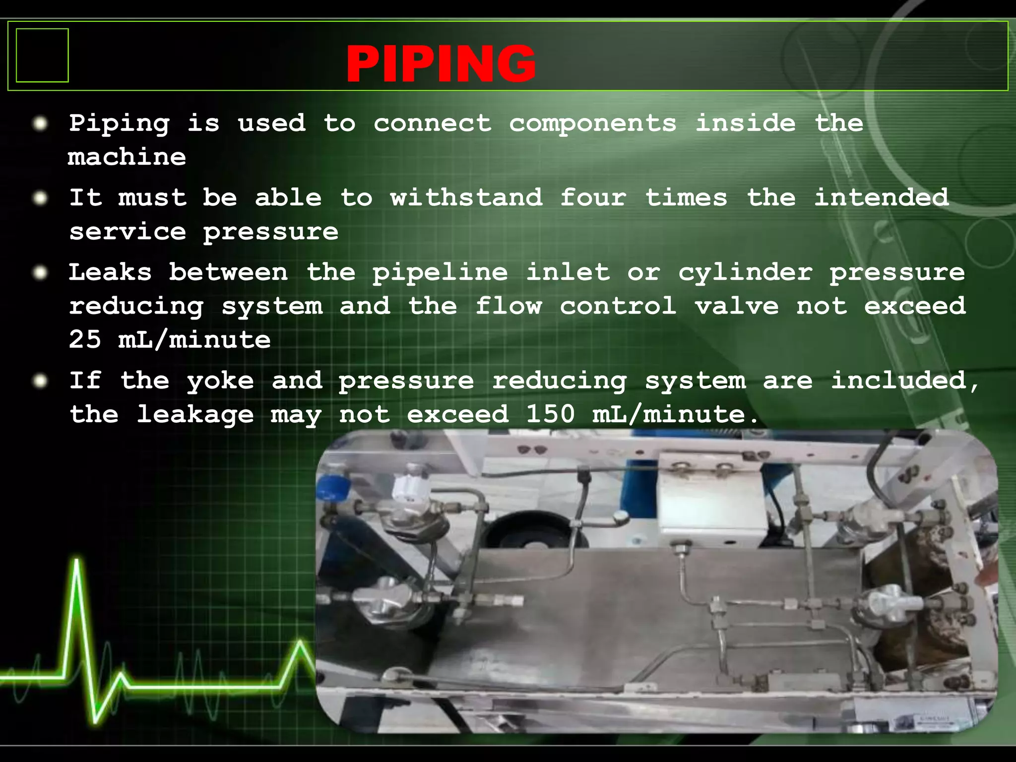 Piping is used to connect components inside the
machine
It must be able to withstand four times the intended
service pressure
Leaks between the pipeline inlet or cylinder pressure
reducing system and the flow control valve not exceed
25 mL/minute
If the yoke and pressure reducing system are included,
the leakage may not exceed 150 mL/minute.
PIPING
 