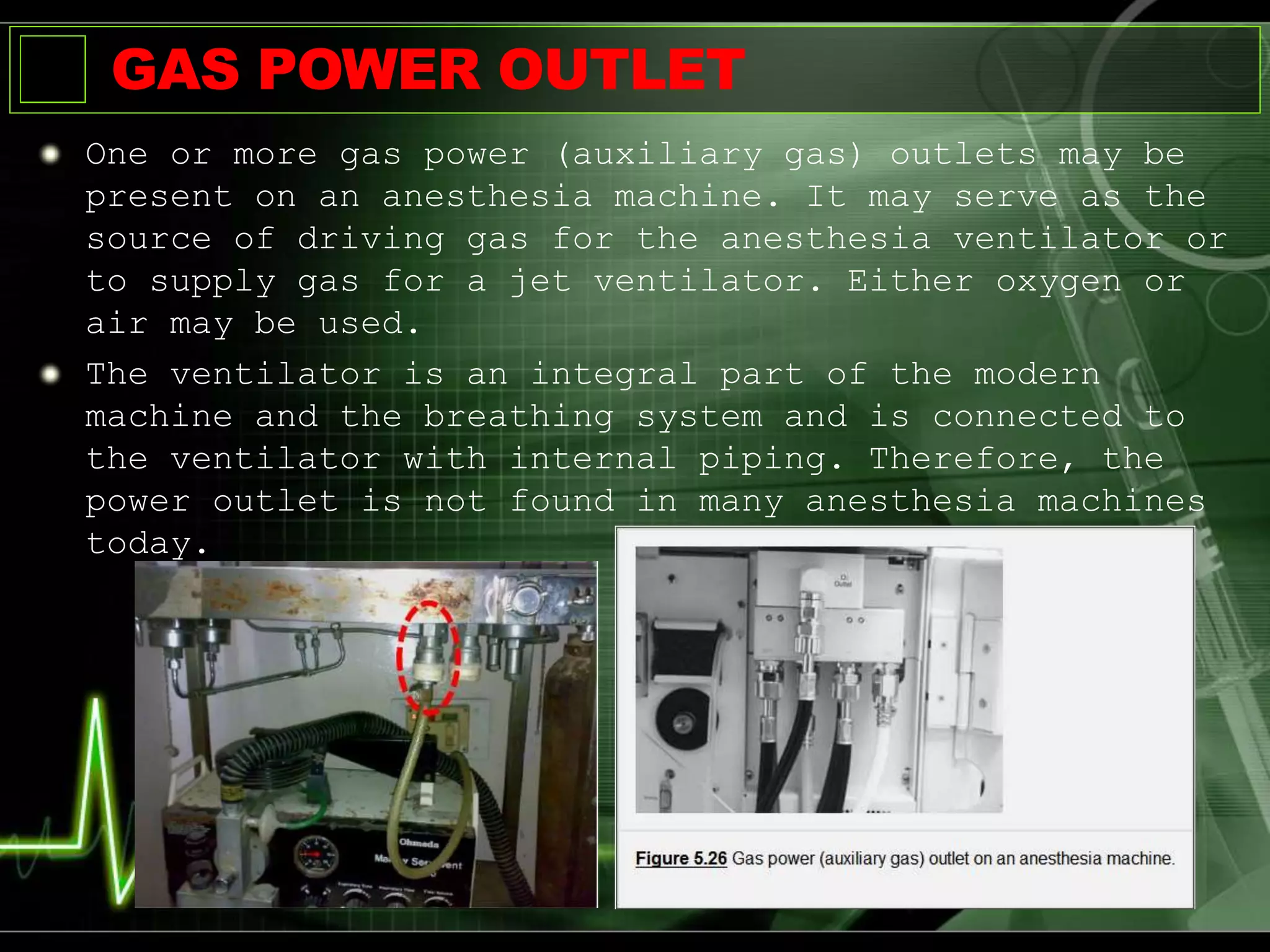 GAS POWER OUTLET
One or more gas power (auxiliary gas) outlets may be
present on an anesthesia machine. It may serve as the
source of driving gas for the anesthesia ventilator or
to supply gas for a jet ventilator. Either oxygen or
air may be used.
The ventilator is an integral part of the modern
machine and the breathing system and is connected to
the ventilator with internal piping. Therefore, the
power outlet is not found in many anesthesia machines
today.
 