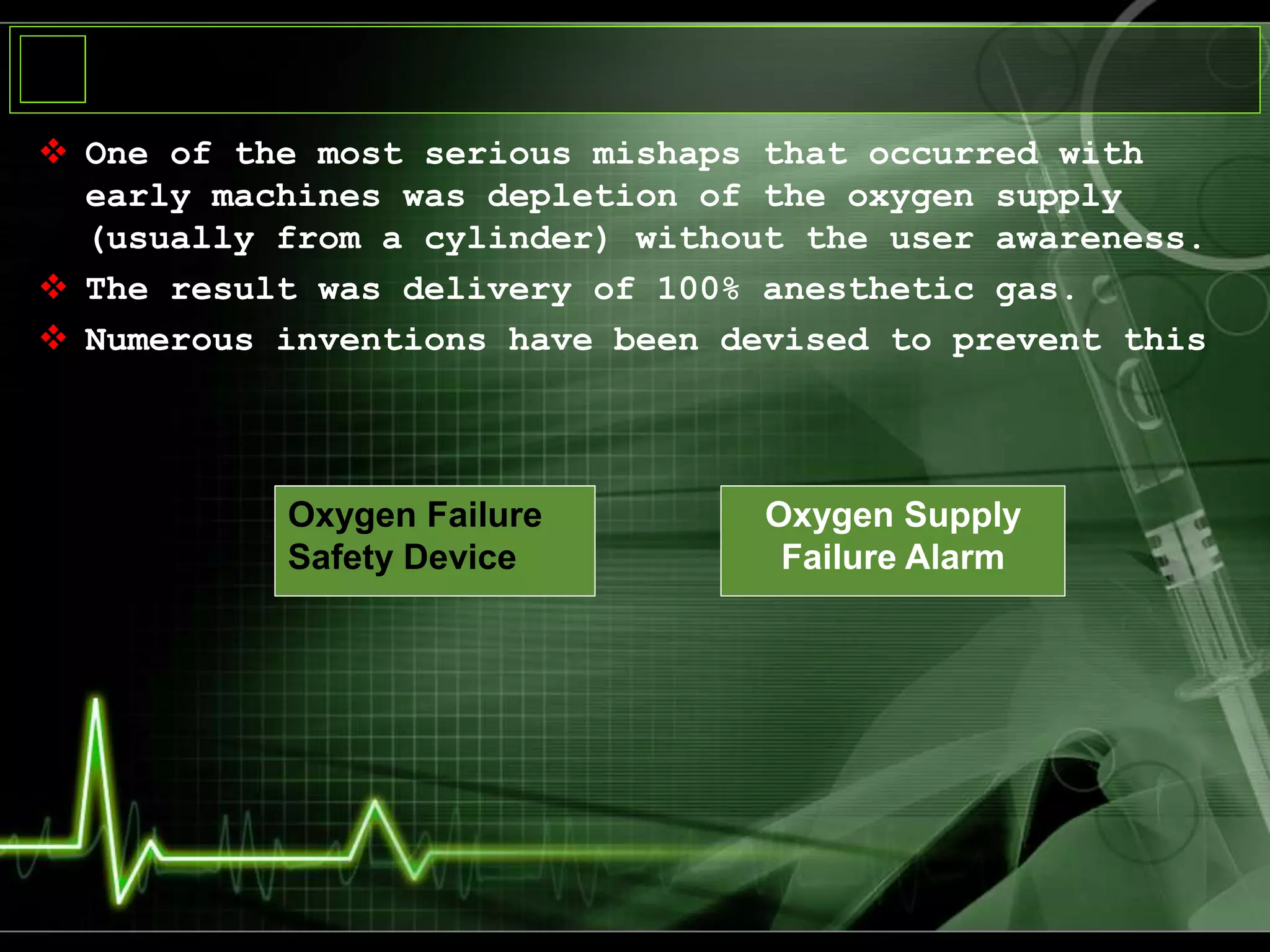  One of the most serious mishaps that occurred with
early machines was depletion of the oxygen supply
(usually from a cylinder) without the user awareness.
 The result was delivery of 100% anesthetic gas.
 Numerous inventions have been devised to prevent this
Oxygen Failure
Safety Device
Oxygen Supply
Failure Alarm
 