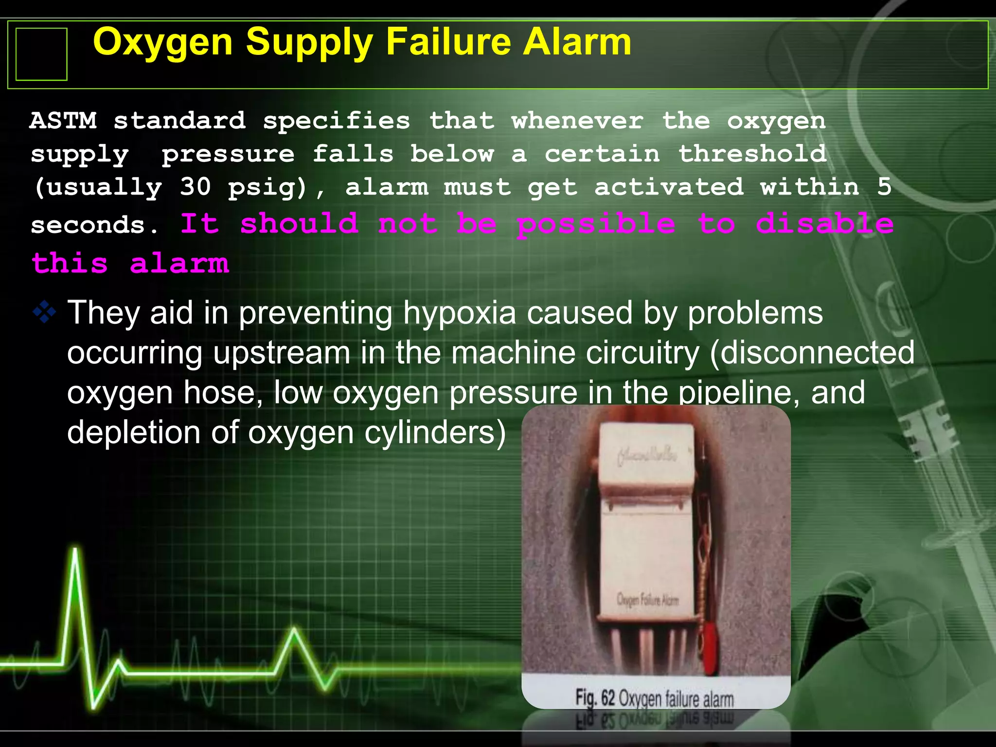 Oxygen Supply Failure Alarm
ASTM standard specifies that whenever the oxygen
supply pressure falls below a certain threshold
(usually 30 psig), alarm must get activated within 5
seconds. It should not be possible to disable
this alarm
 They aid in preventing hypoxia caused by problems
occurring upstream in the machine circuitry (disconnected
oxygen hose, low oxygen pressure in the pipeline, and
depletion of oxygen cylinders)
 