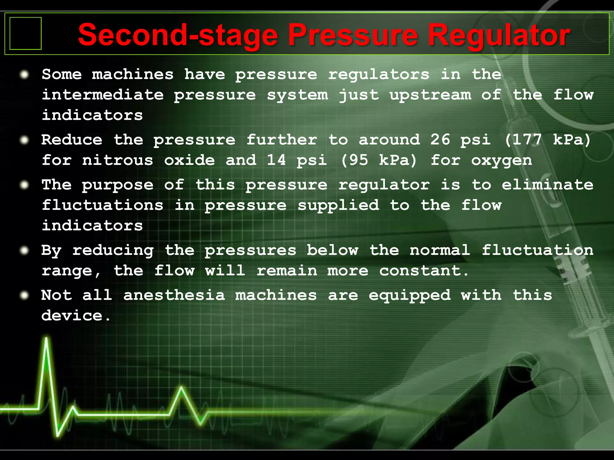 Second-stage Pressure Regulator
Some machines have pressure regulators in the
intermediate pressure system just upstream of the flow
indicators
Reduce the pressure further to around 26 psi (177 kPa)
for nitrous oxide and 14 psi (95 kPa) for oxygen
The purpose of this pressure regulator is to eliminate
fluctuations in pressure supplied to the flow
indicators
By reducing the pressures below the normal fluctuation
range, the flow will remain more constant.
Not all anesthesia machines are equipped with this
device.
 