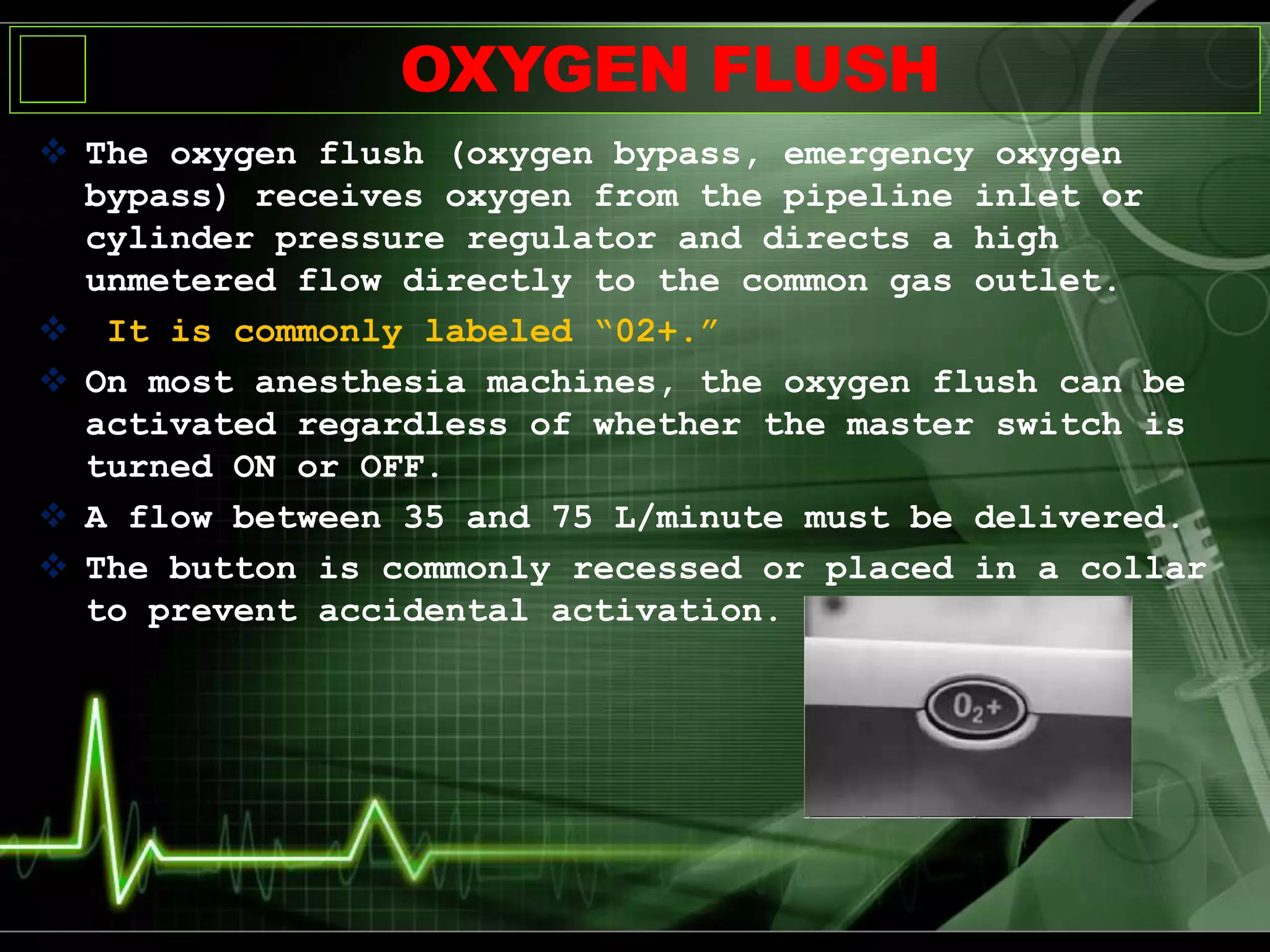 OXYGEN FLUSH
 The oxygen flush (oxygen bypass, emergency oxygen
bypass) receives oxygen from the pipeline inlet or
cylinder pressure regulator and directs a high
unmetered flow directly to the common gas outlet.
 It is commonly labeled “02+.”
 On most anesthesia machines, the oxygen flush can be
activated regardless of whether the master switch is
turned ON or OFF.
 A flow between 35 and 75 L/minute must be delivered.
 The button is commonly recessed or placed in a collar
to prevent accidental activation.
 