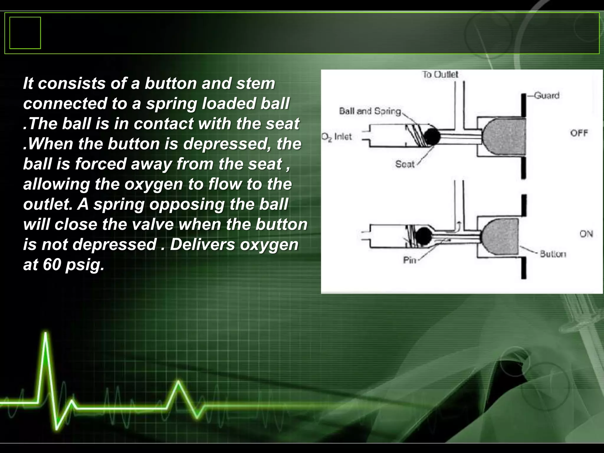 It consists of a button and stem
connected to a spring loaded ball
.The ball is in contact with the seat
.When the button is depressed, the
ball is forced away from the seat ,
allowing the oxygen to flow to the
outlet. A spring opposing the ball
will close the valve when the button
is not depressed . Delivers oxygen
at 60 psig.
 