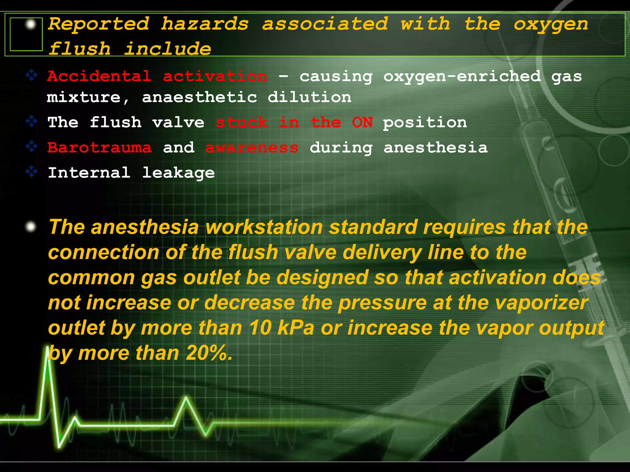 Reported hazards associated with the oxygen
flush include
 Accidental activation – causing oxygen-enriched gas
mixture, anaesthetic dilution
 The flush valve stuck in the ON position
 Barotrauma and awareness during anesthesia
 Internal leakage
The anesthesia workstation standard requires that the
connection of the flush valve delivery line to the
common gas outlet be designed so that activation does
not increase or decrease the pressure at the vaporizer
outlet by more than 10 kPa or increase the vapor output
by more than 20%.
 