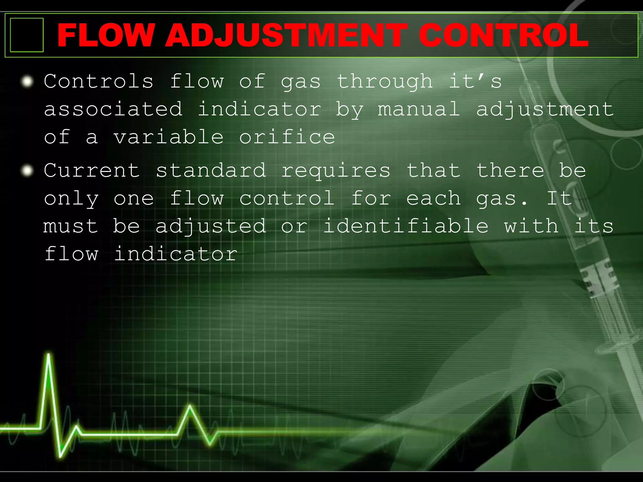 FLOW ADJUSTMENT CONTROL
Controls flow of gas through it’s
associated indicator by manual adjustment
of a variable orifice
Current standard requires that there be
only one flow control for each gas. It
must be adjusted or identifiable with its
flow indicator
 