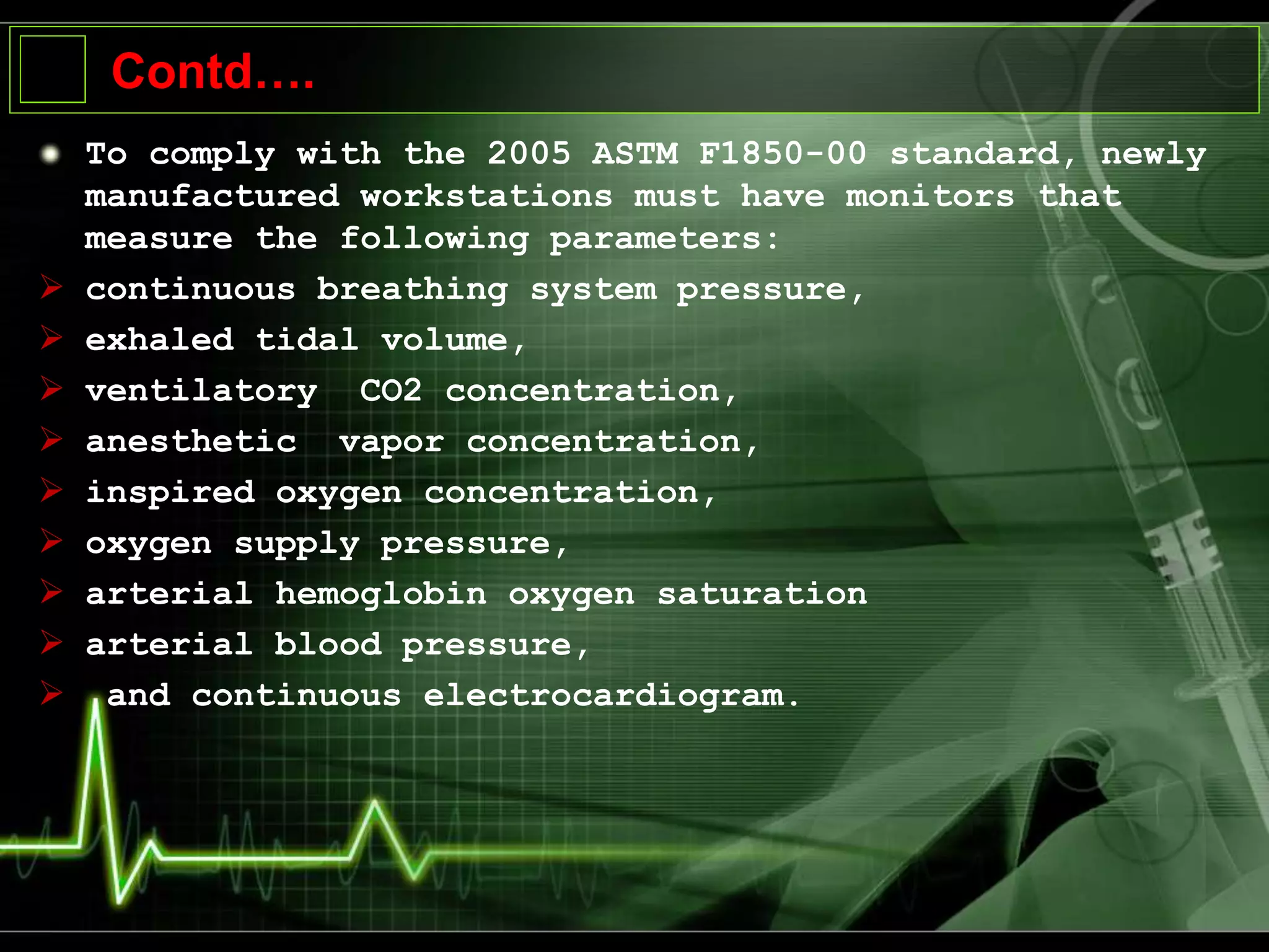 Contd….
To comply with the 2005 ASTM F1850-00 standard, newly
manufactured workstations must have monitors that
measure the following parameters:
 continuous breathing system pressure,
 exhaled tidal volume,
 ventilatory CO2 concentration,
 anesthetic vapor concentration,
 inspired oxygen concentration,
 oxygen supply pressure,
 arterial hemoglobin oxygen saturation
 arterial blood pressure,
 and continuous electrocardiogram.
 
