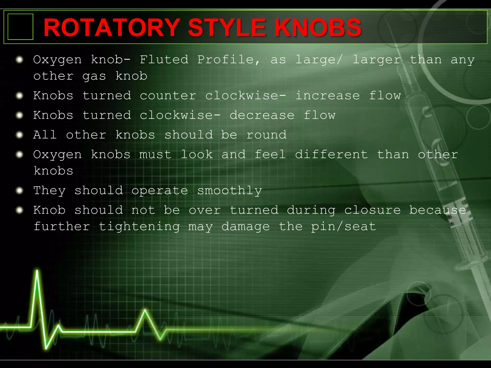 ROTATORY STYLE KNOBS
Oxygen knob- Fluted Profile, as large/ larger than any
other gas knob
Knobs turned counter clockwise- increase flow
Knobs turned clockwise- decrease flow
All other knobs should be round
Oxygen knobs must look and feel different than other
knobs
They should operate smoothly
Knob should not be over turned during closure because
further tightening may damage the pin/seat
 
