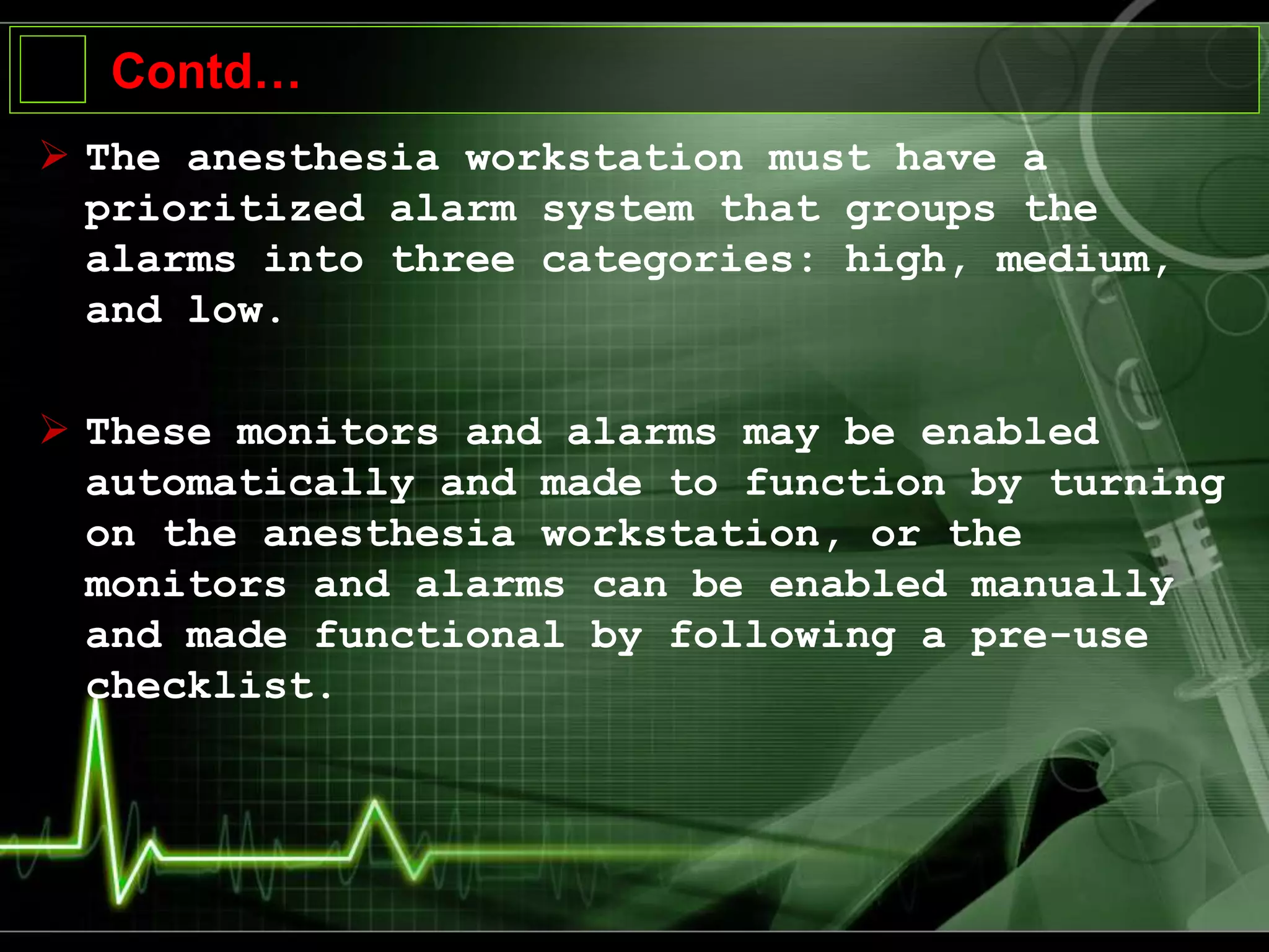 Contd…
 The anesthesia workstation must have a
prioritized alarm system that groups the
alarms into three categories: high, medium,
and low.
 These monitors and alarms may be enabled
automatically and made to function by turning
on the anesthesia workstation, or the
monitors and alarms can be enabled manually
and made functional by following a pre-use
checklist.
 